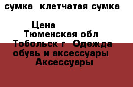 сумка, клетчатая сумка › Цена ­ 500-800 - Тюменская обл., Тобольск г. Одежда, обувь и аксессуары » Аксессуары   . Тюменская обл.,Тобольск г.